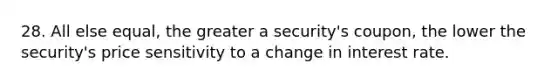 28. All else equal, the greater a security's coupon, the lower the security's price sensitivity to a change in interest rate.