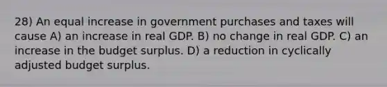 28) An equal increase in government purchases and taxes will cause A) an increase in real GDP. B) no change in real GDP. C) an increase in the budget surplus. D) a reduction in cyclically adjusted budget surplus.