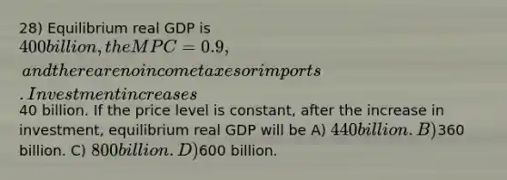 28) Equilibrium real GDP is 400 billion, the MPC = 0.9, and there are no income taxes or imports. Investment increases40 billion. If the price level is constant, after the increase in investment, equilibrium real GDP will be A) 440 billion. B)360 billion. C) 800 billion. D)600 billion.