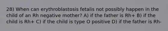 28) When can erythroblastosis fetalis not possibly happen in the child of an Rh negative mother? A) if the father is Rh+ B) if the child is Rh+ C) if the child is type O positive D) if the father is Rh-