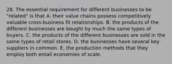 28. The essential requirement for different businesses to be "related" is that A. their value chains possess competitively valuable cross-business fit relationships. B. the products of the different businesses are bought by much the same types of buyers. C. the products of the different businesses are sold in the same types of retail stores. D. the businesses have several key suppliers in common. E. the production methods that they employ both entail economies of scale.