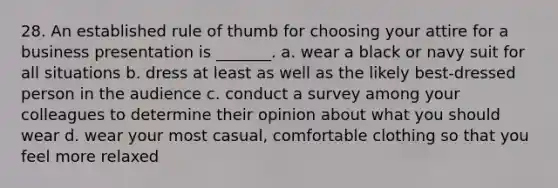 28. An established rule of thumb for choosing your attire for a business presentation is _______. a. wear a black or navy suit for all situations b. dress at least as well as the likely best-dressed person in the audience c. conduct a survey among your colleagues to determine their opinion about what you should wear d. wear your most casual, comfortable clothing so that you feel more relaxed