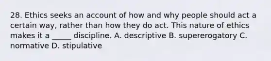 28. Ethics seeks an account of how and why people should act a certain way, rather than how they do act. This nature of ethics makes it a _____ discipline. A. descriptive B. supererogatory C. normative D. stipulative