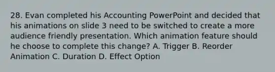 28. Evan completed his Accounting PowerPoint and decided that his animations on slide 3 need to be switched to create a more audience friendly presentation. Which animation feature should he choose to complete this change? A. Trigger B. Reorder Animation C. Duration D. Effect Option