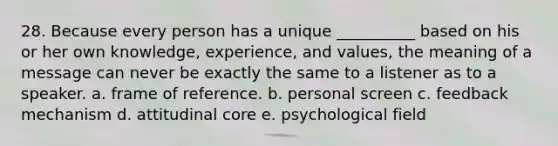 28. Because every person has a unique __________ based on his or her own knowledge, experience, and values, the meaning of a message can never be exactly the same to a listener as to a speaker. a. frame of reference. b. personal screen c. feedback mechanism d. attitudinal core e. psychological field