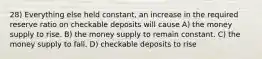 28) Everything else held constant, an increase in the required reserve ratio on checkable deposits will cause A) the money supply to rise. B) the money supply to remain constant. C) the money supply to fall. D) checkable deposits to rise