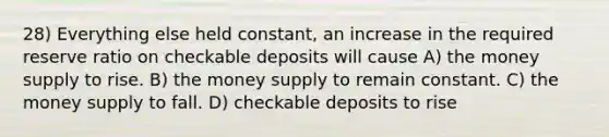 28) Everything else held constant, an increase in the required reserve ratio on checkable deposits will cause A) the money supply to rise. B) the money supply to remain constant. C) the money supply to fall. D) checkable deposits to rise