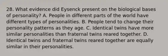 28. What evidence did Eysenck present on the biological bases of personality? A. People in different parts of the world have different types of personalities. B. People tend to change their personality patterns as they age. C. Identical twins have more similar personalities than fraternal twins reared together. D. Identical twins and fraternal twins reared together are equally similar in their personalities.