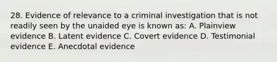 28. Evidence of relevance to a criminal investigation that is not readily seen by the unaided eye is known as: A. Plainview evidence B. Latent evidence C. Covert evidence D. Testimonial evidence E. Anecdotal evidence