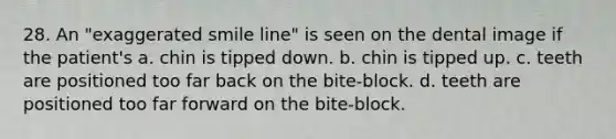 28. An "exaggerated smile line" is seen on the dental image if the patient's a. chin is tipped down. b. chin is tipped up. c. teeth are positioned too far back on the bite-block. d. teeth are positioned too far forward on the bite-block.