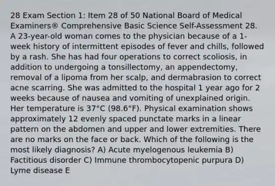 28 Exam Section 1: Item 28 of 50 National Board of Medical Examiners® Comprehensive Basic Science Self-Assessment 28. A 23-year-old woman comes to the physician because of a 1-week history of intermittent episodes of fever and chills, followed by a rash. She has had four operations to correct scoliosis, in addition to undergoing a tonsillectomy, an appendectomy, removal of a lipoma from her scalp, and dermabrasion to correct acne scarring. She was admitted to the hospital 1 year ago for 2 weeks because of nausea and vomiting of unexplained origin. Her temperature is 37°C (98.6°F). Physical examination shows approximately 12 evenly spaced punctate marks in a linear pattern on the abdomen and upper and lower extremities. There are no marks on the face or back. Which of the following is the most likely diagnosis? A) Acute myelogenous leukemia B) Factitious disorder C) Immune thrombocytopenic purpura D) Lyme disease E