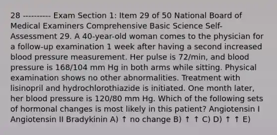 28 ---------- Exam Section 1: Item 29 of 50 National Board of Medical Examiners Comprehensive Basic Science Self-Assessment 29. A 40-year-old woman comes to the physician for a follow-up examination 1 week after having a second increased blood pressure measurement. Her pulse is 72/min, and blood pressure is 168/104 mm Hg in both arms while sitting. Physical examination shows no other abnormalities. Treatment with lisinopril and hydrochlorothiazide is initiated. One month later, her blood pressure is 120/80 mm Hg. Which of the following sets of hormonal changes is most likely in this patient? Angiotensin I Angiotensin II Bradykinin A) ↑ no change B) ↑ ↑ C) D) ↑ ↑ E)