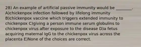 28) An example of artificial passive immunity would be ________. A)chickenpox infection followed by lifelong immunity B)chickenpox vaccine which triggers extended immunity to chickenpox C)giving a person immune serum globulins to chickenpox virus after exposure to the disease D)a fetus acquiring maternal IgG to the chickenpox virus across the placenta E)None of the choices are correct.