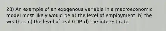 28) An example of an exogenous variable in a macroeconomic model most likely would be a) the level of employment. b) the weather. c) the level of real GDP. d) the interest rate.