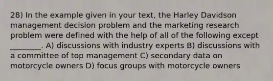 28) In the example given in your text, the Harley Davidson management decision problem and the marketing research problem were defined with the help of all of the following except ________. A) discussions with industry experts B) discussions with a committee of top management C) secondary data on motorcycle owners D) focus groups with motorcycle owners