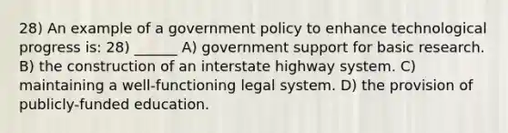 28) An example of a government policy to enhance technological progress is: 28) ______ A) government support for basic research. B) the construction of an interstate highway system. C) maintaining a well-functioning legal system. D) the provision of publicly-funded education.