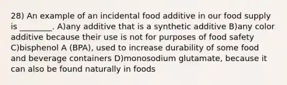 28) An example of an incidental food additive in our food supply is ________. A)any additive that is a synthetic additive B)any color additive because their use is not for purposes of food safety C)bisphenol A (BPA), used to increase durability of some food and beverage containers D)monosodium glutamate, because it can also be found naturally in foods