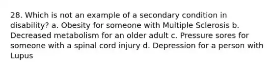 28. Which is not an example of a secondary condition in disability? a. Obesity for someone with Multiple Sclerosis b. Decreased metabolism for an older adult c. Pressure sores for someone with a spinal cord injury d. Depression for a person with Lupus