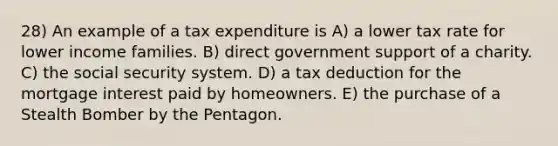 28) An example of a tax expenditure is A) a lower tax rate for lower income families. B) direct government support of a charity. C) the social security system. D) a tax deduction for the mortgage interest paid by homeowners. E) the purchase of a Stealth Bomber by the Pentagon.