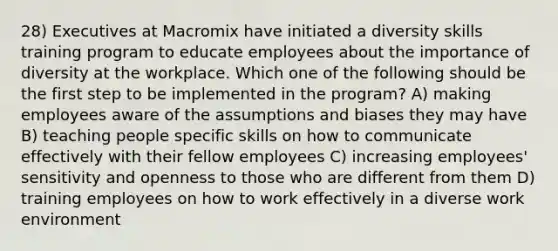 28) Executives at Macromix have initiated a diversity skills training program to educate employees about the importance of diversity at the workplace. Which one of the following should be the first step to be implemented in the program? A) making employees aware of the assumptions and biases they may have B) teaching people specific skills on how to communicate effectively with their fellow employees C) increasing employees' sensitivity and openness to those who are different from them D) training employees on how to work effectively in a diverse work environment