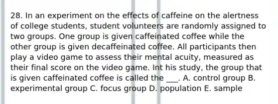 28. In an experiment on the effects of caffeine on the alertness of college students, student volunteers are randomly assigned to two groups. One group is given caffeinated coffee while the other group is given decaffeinated coffee. All participants then play a video game to assess their mental acuity, measured as their final score on the video game. Int his study, the group that is given caffeinated coffee is called the ___. A. control group B. experimental group C. focus group D. population E. sample