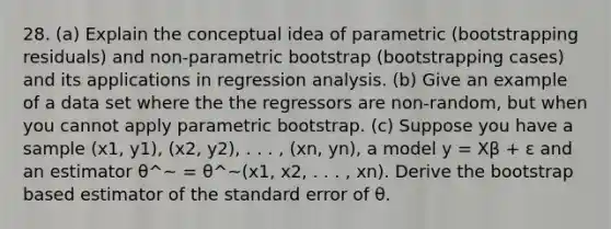 28. (a) Explain the conceptual idea of parametric (bootstrapping residuals) and non-parametric bootstrap (bootstrapping cases) and its applications in regression analysis. (b) Give an example of a data set where the the regressors are non-random, but when you cannot apply parametric bootstrap. (c) Suppose you have a sample (x1, y1), (x2, y2), . . . , (xn, yn), a model y = Xβ + ε and an estimator θ^~ = θ^~(x1, x2, . . . , xn). Derive the bootstrap based estimator of the standard error of θ.