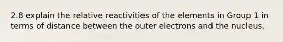 2.8 explain the relative reactivities of the elements in Group 1 in terms of distance between the outer electrons and the nucleus.