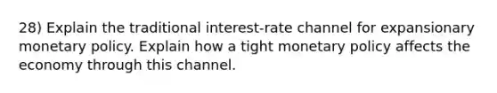 28) Explain the traditional interest-rate channel for expansionary <a href='https://www.questionai.com/knowledge/kEE0G7Llsx-monetary-policy' class='anchor-knowledge'>monetary policy</a>. Explain how a tight monetary policy affects the economy through this channel.