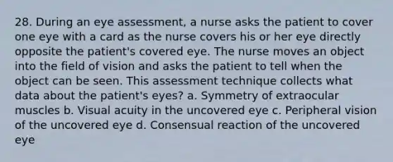 28. During an eye assessment, a nurse asks the patient to cover one eye with a card as the nurse covers his or her eye directly opposite the patient's covered eye. The nurse moves an object into the field of vision and asks the patient to tell when the object can be seen. This assessment technique collects what data about the patient's eyes? a. Symmetry of extraocular muscles b. Visual acuity in the uncovered eye c. Peripheral vision of the uncovered eye d. Consensual reaction of the uncovered eye