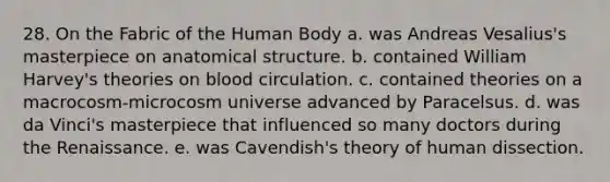 28. On the Fabric of the Human Body a. was Andreas Vesalius's masterpiece on anatomical structure. b. contained William Harvey's theories on blood circulation. c. contained theories on a macrocosm-microcosm universe advanced by Paracelsus. d. was da Vinci's masterpiece that influenced so many doctors during the Renaissance. e. was Cavendish's theory of human dissection.