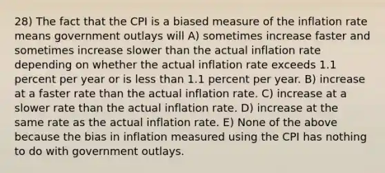 28) The fact that the CPI is a biased measure of the inflation rate means government outlays will A) sometimes increase faster and sometimes increase slower than the actual inflation rate depending on whether the actual inflation rate exceeds 1.1 percent per year or is less than 1.1 percent per year. B) increase at a faster rate than the actual inflation rate. C) increase at a slower rate than the actual inflation rate. D) increase at the same rate as the actual inflation rate. E) None of the above because the bias in inflation measured using the CPI has nothing to do with government outlays.