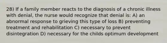 28) If a family member reacts to the diagnosis of a chronic illness with denial, the nurse would recognize that denial is: A) an abnormal response to grieving this type of loss B) preventing treatment and rehabilitation C) necessary to prevent disintegration D) necessary for the childs optimum development