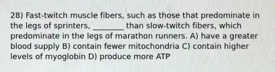 28) Fast-twitch muscle fibers, such as those that predominate in the legs of sprinters, ________ than slow-twitch fibers, which predominate in the legs of marathon runners. A) have a greater blood supply B) contain fewer mitochondria C) contain higher levels of myoglobin D) produce more ATP