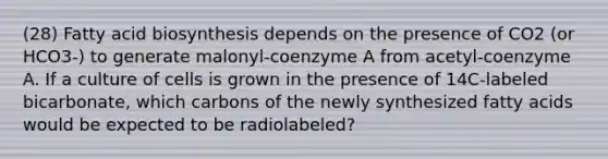 (28) Fatty acid biosynthesis depends on the presence of CO2 (or HCO3-) to generate malonyl-coenzyme A from acetyl-coenzyme A. If a culture of cells is grown in the presence of 14C-labeled bicarbonate, which carbons of the newly synthesized fatty acids would be expected to be radiolabeled?