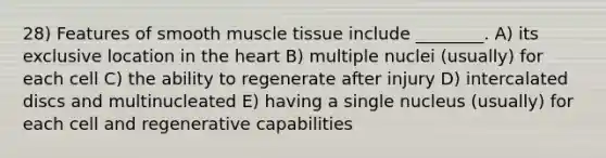 28) Features of smooth muscle tissue include ________. A) its exclusive location in the heart B) multiple nuclei (usually) for each cell C) the ability to regenerate after injury D) intercalated discs and multinucleated E) having a single nucleus (usually) for each cell and regenerative capabilities