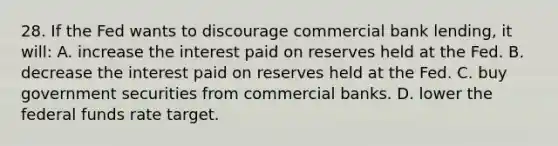 28. If the Fed wants to discourage commercial bank lending, it will: A. increase the interest paid on reserves held at the Fed. B. decrease the interest paid on reserves held at the Fed. C. buy government securities from commercial banks. D. lower the federal funds rate target.