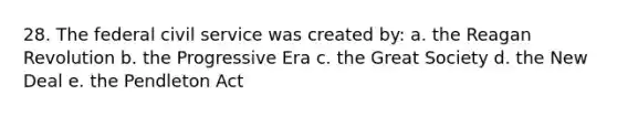 28. The federal civil service was created by: a. the Reagan Revolution b. the Progressive Era c. the Great Society d. the New Deal e. the Pendleton Act