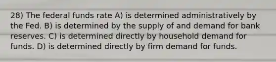 28) The federal funds rate A) is determined administratively by the Fed. B) is determined by the supply of and demand for bank reserves. C) is determined directly by household demand for funds. D) is determined directly by firm demand for funds.