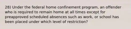 28) Under the federal home confinement program, an offender who is required to remain home at all times except for preapproved scheduled absences such as work, or school has been placed under which level of restriction?