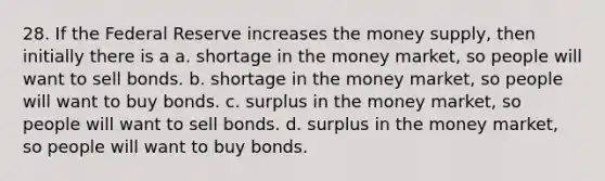 28. If the Federal Reserve increases the money supply, then initially there is a a. shortage in the money market, so people will want to sell bonds. b. shortage in the money market, so people will want to buy bonds. c. surplus in the money market, so people will want to sell bonds. d. surplus in the money market, so people will want to buy bonds.