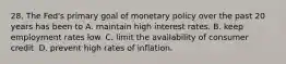 28. The Fed's primary goal of monetary policy over the past 20 years has been to A. maintain high interest rates. B. keep employment rates low. C. limit the availability of consumer credit. D. prevent high rates of inflation.