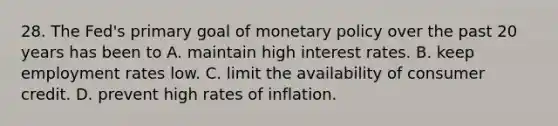 28. The Fed's primary goal of monetary policy over the past 20 years has been to A. maintain high interest rates. B. keep employment rates low. C. limit the availability of consumer credit. D. prevent high rates of inflation.