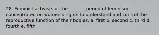 28. Feminist activists of the _______ period of feminism concentrated on women's rights to understand and control the reproductive function of their bodies. a. first b. second c. third d. fourth e. fifth