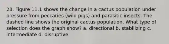 28. Figure 11.1 shows the change in a cactus population under pressure from peccaries (wild pigs) and parasitic insects. The dashed line shows the original cactus population. What type of selection does the graph show? a. directional b. stabilizing c. intermediate d. disruptive