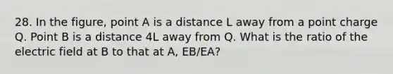 28. In the figure, point A is a distance L away from a point charge Q. Point B is a distance 4L away from Q. What is the ratio of the electric field at B to that at A, EB/EA?