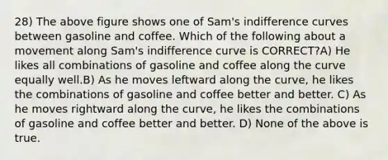 28) The above figure shows one of Sam's indifference curves between gasoline and coffee. Which of the following about a movement along Sam's indifference curve is CORRECT?A) He likes all combinations of gasoline and coffee along the curve equally well.B) As he moves leftward along the curve, he likes the combinations of gasoline and coffee better and better. C) As he moves rightward along the curve, he likes the combinations of gasoline and coffee better and better. D) None of the above is true.