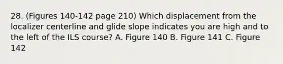 28. (Figures 140-142 page 210) Which displacement from the localizer centerline and glide slope indicates you are high and to the left of the ILS course? A. Figure 140 B. Figure 141 C. Figure 142