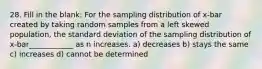 28. Fill in the blank: For the sampling distribution of x-bar created by taking random samples from a left skewed population, the standard deviation of the sampling distribution of x-bar____________ as n increases. a) decreases b) stays the same c) increases d) cannot be determined