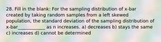 28. Fill in the blank: For the sampling distribution of x-bar created by taking random samples from a left skewed population, the <a href='https://www.questionai.com/knowledge/kqGUr1Cldy-standard-deviation' class='anchor-knowledge'>standard deviation</a> of the sampling distribution of x-bar____________ as n increases. a) decreases b) stays the same c) increases d) cannot be determined