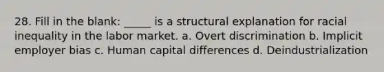 28. Fill in the blank: _____ is a structural explanation for racial inequality in the labor market. a. Overt discrimination b. Implicit employer bias c. Human capital differences d. Deindustrialization